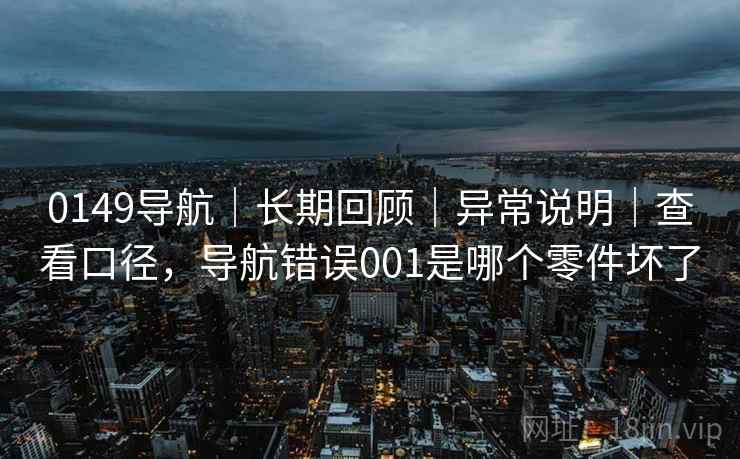 0149导航|长期回顾|异常说明|查看口径,导航错误001是哪个零件坏了 0149导航|长期回顾|异常说明|查看口径,导航错误001是哪个零件坏了