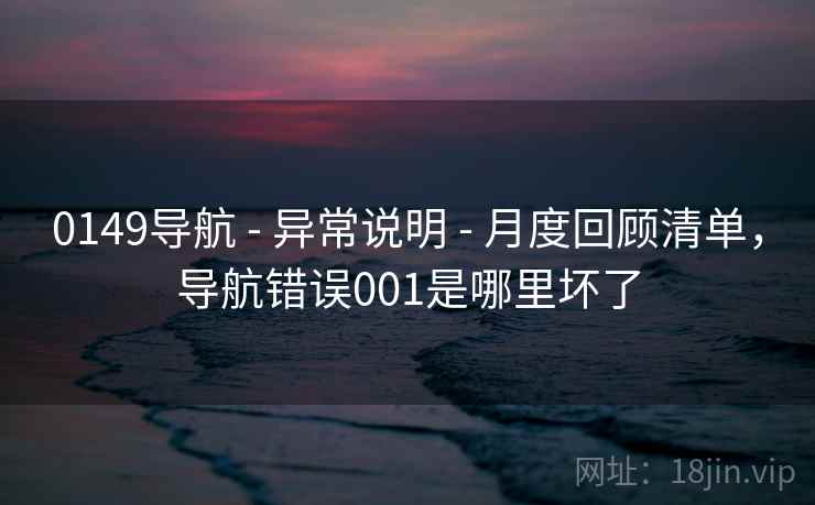 0149导航 - 异常说明 - 月度回顾清单，导航错误001是哪里坏了