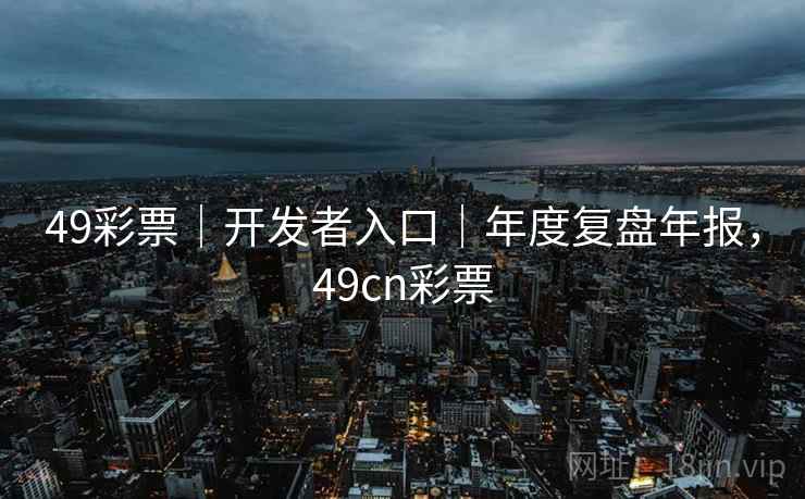 49彩票｜开发者入口｜年度复盘年报，49cn彩票